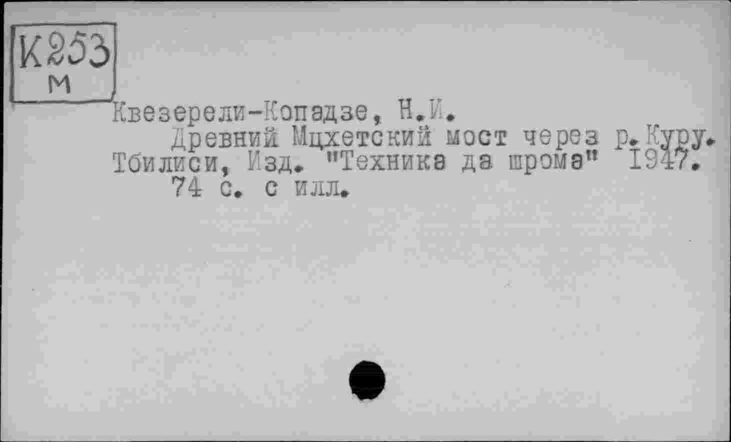 ﻿К253
и
“Квезерели-Копадзе, В.И.
Древний Мцхетский мост через Тбилиси, Изд. “Техника да. шрома” 74 с. с илл.